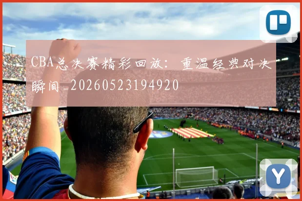 CBA总决赛精彩回放：重温经典对决瞬间_20260523194920
