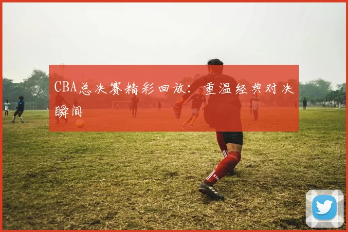 CBA总决赛精彩回放：重温经典对决瞬间