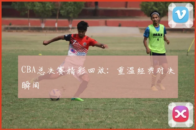 CBA总决赛精彩回放：重温经典对决瞬间