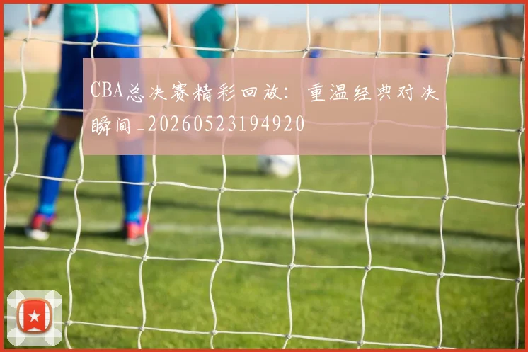 CBA总决赛精彩回放：重温经典对决瞬间_20260523194920
